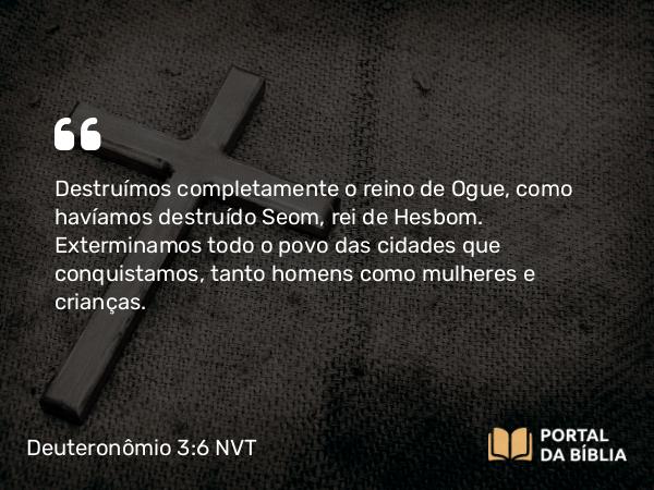 Deuteronômio 3:6 NVT - Destruímos completamente o reino de Ogue, como havíamos destruído Seom, rei de Hesbom. Exterminamos todo o povo das cidades que conquistamos, tanto homens como mulheres e crianças.