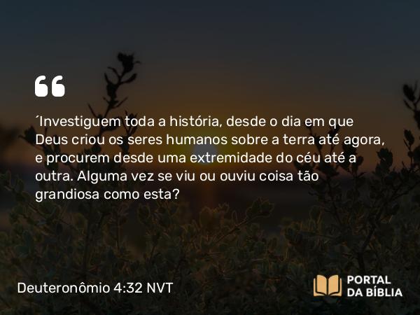 Deuteronômio 4:32 NVT - “Investiguem toda a história, desde o dia em que Deus criou os seres humanos sobre a terra até agora, e procurem desde uma extremidade do céu até a outra. Alguma vez se viu ou ouviu coisa tão grandiosa como esta?