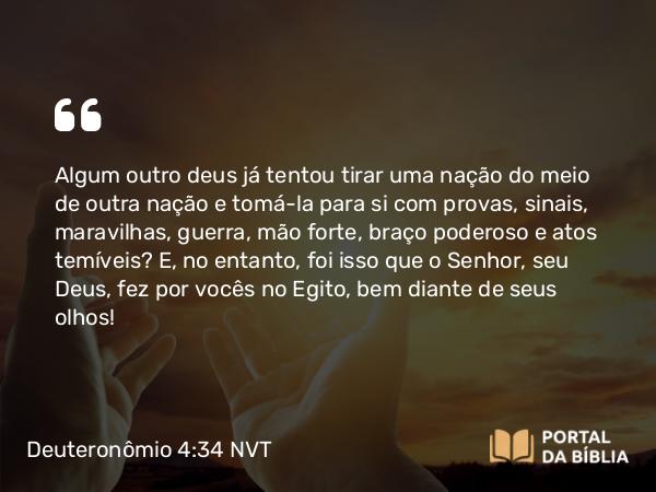 Deuteronômio 4:34 NVT - Algum outro deus já tentou tirar uma nação do meio de outra nação e tomá-la para si com provas, sinais, maravilhas, guerra, mão forte, braço poderoso e atos temíveis? E, no entanto, foi isso que o SENHOR, seu Deus, fez por vocês no Egito, bem diante de seus olhos!