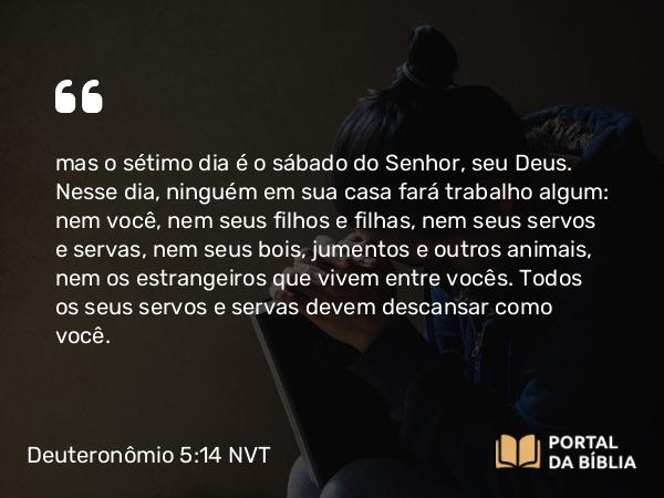 Deuteronômio 5:14 NVT - mas o sétimo dia é o sábado do SENHOR, seu Deus. Nesse dia, ninguém em sua casa fará trabalho algum: nem você, nem seus filhos e filhas, nem seus servos e servas, nem seus bois, jumentos e outros animais, nem os estrangeiros que vivem entre vocês. Todos os seus servos e servas devem descansar como você.