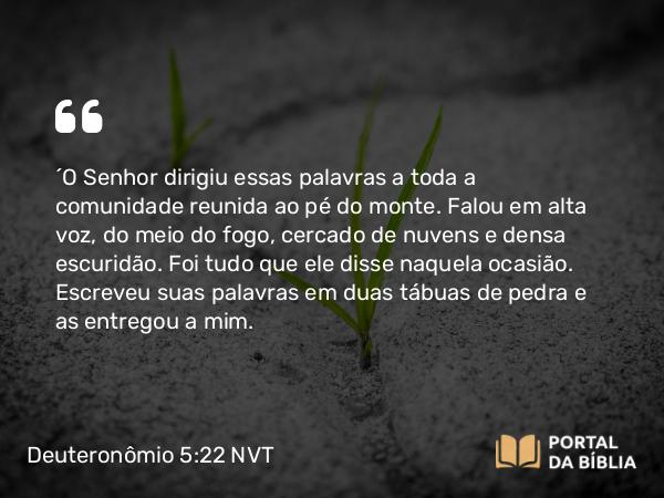 Deuteronômio 5:22-33 NVT - “O SENHOR dirigiu essas palavras a toda a comunidade reunida ao pé do monte. Falou em alta voz, do meio do fogo, cercado de nuvens e densa escuridão. Foi tudo que ele disse naquela ocasião. Escreveu suas palavras em duas tábuas de pedra e as entregou a mim.