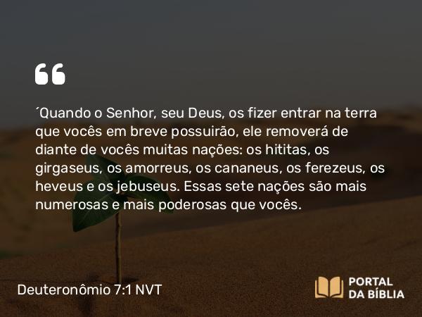 Deuteronômio 7:1-5 NVT - “Quando o SENHOR, seu Deus, os fizer entrar na terra que vocês em breve possuirão, ele removerá de diante de vocês muitas nações: os hititas, os girgaseus, os amorreus, os cananeus, os ferezeus, os heveus e os jebuseus. Essas sete nações são mais numerosas e mais poderosas que vocês.