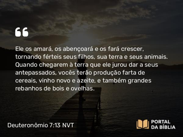 Deuteronômio 7:13 NVT - Ele os amará, os abençoará e os fará crescer, tornando férteis seus filhos, sua terra e seus animais. Quando chegarem à terra que ele jurou dar a seus antepassados, vocês terão produção farta de cereais, vinho novo e azeite, e também grandes rebanhos de bois e ovelhas.