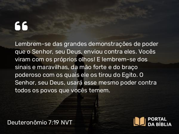 Deuteronômio 7:19 NVT - Lembrem-se das grandes demonstrações de poder que o SENHOR, seu Deus, enviou contra eles. Vocês viram com os próprios olhos! E lembrem-se dos sinais e maravilhas, da mão forte e do braço poderoso com os quais ele os tirou do Egito. O SENHOR, seu Deus, usará esse mesmo poder contra todos os povos que vocês temem.