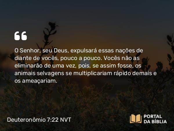 Deuteronômio 7:22 NVT - O SENHOR, seu Deus, expulsará essas nações de diante de vocês, pouco a pouco. Vocês não as eliminarão de uma vez, pois, se assim fosse, os animais selvagens se multiplicariam rápido demais e os ameaçariam.