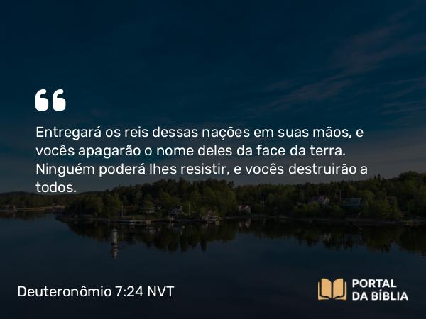 Deuteronômio 7:24 NVT - Entregará os reis dessas nações em suas mãos, e vocês apagarão o nome deles da face da terra. Ninguém poderá lhes resistir, e vocês destruirão a todos.