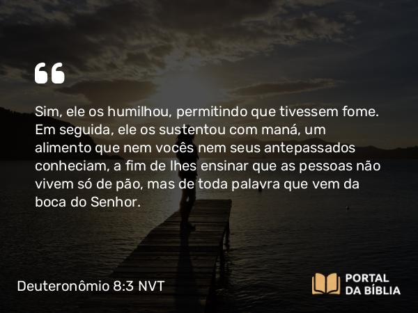 Deuteronômio 8:3 NVT - Sim, ele os humilhou, permitindo que tivessem fome. Em seguida, ele os sustentou com maná, um alimento que nem vocês nem seus antepassados conheciam, a fim de lhes ensinar que as pessoas não vivem só de pão, mas de toda palavra que vem da boca do SENHOR.