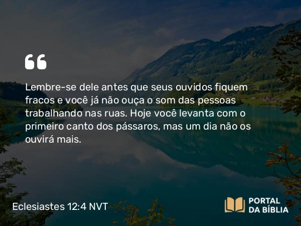 Eclesiastes 12:4 NVT - Lembre-se dele antes que seus ouvidos fiquem fracos e você já não ouça o som das pessoas trabalhando nas ruas. Hoje você levanta com o primeiro canto dos pássaros, mas um dia não os ouvirá mais.