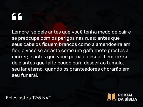 Eclesiastes 12:5 NVT - Lembre-se dele antes que você tenha medo de cair e se preocupe com os perigos nas ruas; antes que seus cabelos fiquem brancos como a amendoeira em flor, e você se arraste como um gafanhoto prestes a morrer; e antes que você perca o desejo. Lembre-se dele antes que falte pouco para descer ao túmulo, seu lar eterno, quando os pranteadores chorarão em seu funeral.