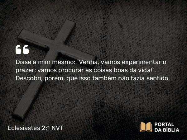 Eclesiastes 2:1 NVT - Disse a mim mesmo: “Venha, vamos experimentar o prazer; vamos procurar as coisas boas da vida!”. Descobri, porém, que isso também não fazia sentido.