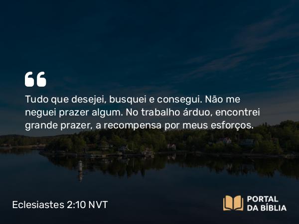 Eclesiastes 2:10 NVT - Tudo que desejei, busquei e consegui. Não me neguei prazer algum. No trabalho árduo, encontrei grande prazer, a recompensa por meus esforços.