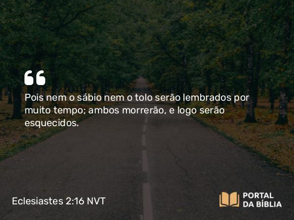 Eclesiastes 2:16 NVT - Pois nem o sábio nem o tolo serão lembrados por muito tempo; ambos morrerão, e logo serão esquecidos.