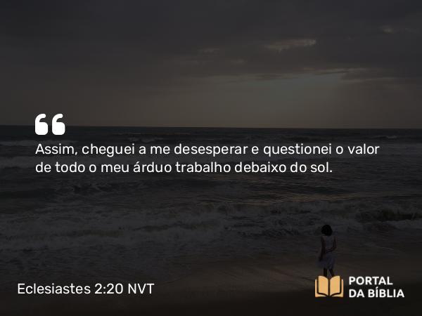 Eclesiastes 2:20 NVT - Assim, cheguei a me desesperar e questionei o valor de todo o meu árduo trabalho debaixo do sol.