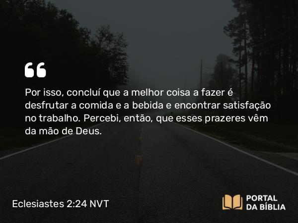 Eclesiastes 2:24 NVT - Por isso, concluí que a melhor coisa a fazer é desfrutar a comida e a bebida e encontrar satisfação no trabalho. Percebi, então, que esses prazeres vêm da mão de Deus.