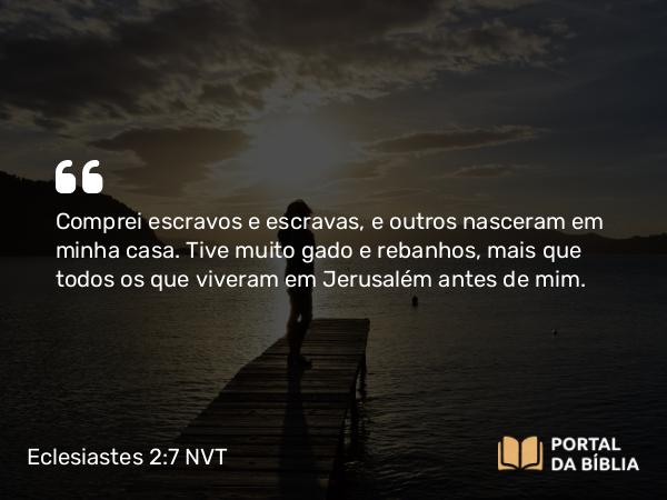 Eclesiastes 2:7 NVT - Comprei escravos e escravas, e outros nasceram em minha casa. Tive muito gado e rebanhos, mais que todos os que viveram em Jerusalém antes de mim.