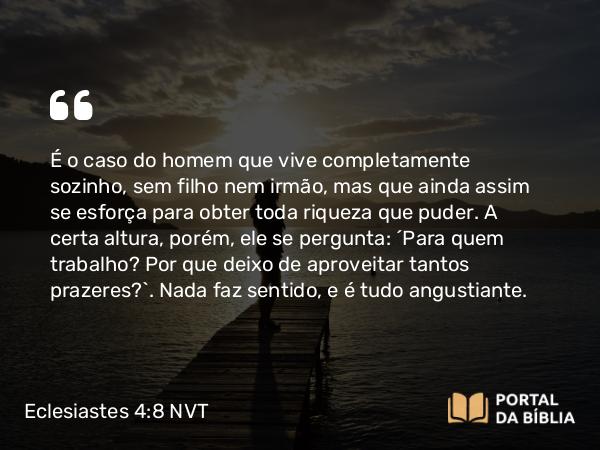 Eclesiastes 4:8 NVT - É o caso do homem que vive completamente sozinho, sem filho nem irmão, mas que ainda assim se esforça para obter toda riqueza que puder. A certa altura, porém, ele se pergunta: “Para quem trabalho? Por que deixo de aproveitar tantos prazeres?”. Nada faz sentido, e é tudo angustiante.