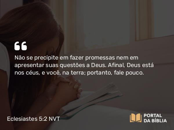 Eclesiastes 5:2 NVT - Não se precipite em fazer promessas nem em apresentar suas questões a Deus. Afinal, Deus está nos céus, e você, na terra; portanto, fale pouco.