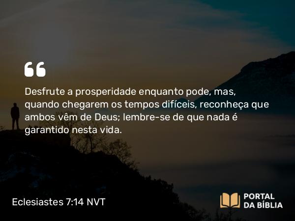 Eclesiastes 7:14 NVT - Desfrute a prosperidade enquanto pode, mas, quando chegarem os tempos difíceis, reconheça que ambos vêm de Deus; lembre-se de que nada é garantido nesta vida.