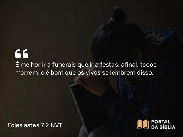 Eclesiastes 7:2 NVT - É melhor ir a funerais que ir a festas; afinal, todos morrem, e é bom que os vivos se lembrem disso.