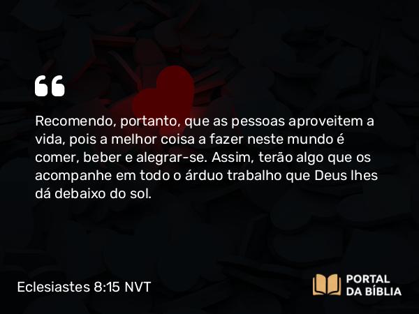 Eclesiastes 8:15 NVT - Recomendo, portanto, que as pessoas aproveitem a vida, pois a melhor coisa a fazer neste mundo é comer, beber e alegrar-se. Assim, terão algo que os acompanhe em todo o árduo trabalho que Deus lhes dá debaixo do sol.