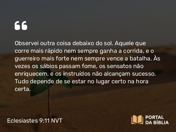 Eclesiastes 9:11 NVT - Observei outra coisa debaixo do sol. Aquele que corre mais rápido nem sempre ganha a corrida, e o guerreiro mais forte nem sempre vence a batalha. Às vezes os sábios passam fome, os sensatos não enriquecem, e os instruídos não alcançam sucesso. Tudo depende de se estar no lugar certo na hora certa.