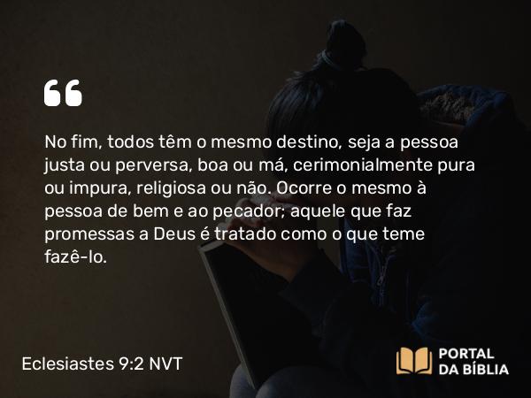 Eclesiastes 9:2-3 NVT - No fim, todos têm o mesmo destino, seja a pessoa justa ou perversa, boa ou má, cerimonialmente pura ou impura, religiosa ou não. Ocorre o mesmo à pessoa de bem e ao pecador; aquele que faz promessas a Deus é tratado como o que teme fazê-lo.