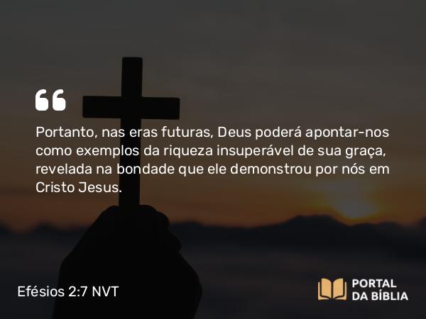 Efésios 2:7 NVT - Portanto, nas eras futuras, Deus poderá apontar-nos como exemplos da riqueza insuperável de sua graça, revelada na bondade que ele demonstrou por nós em Cristo Jesus.