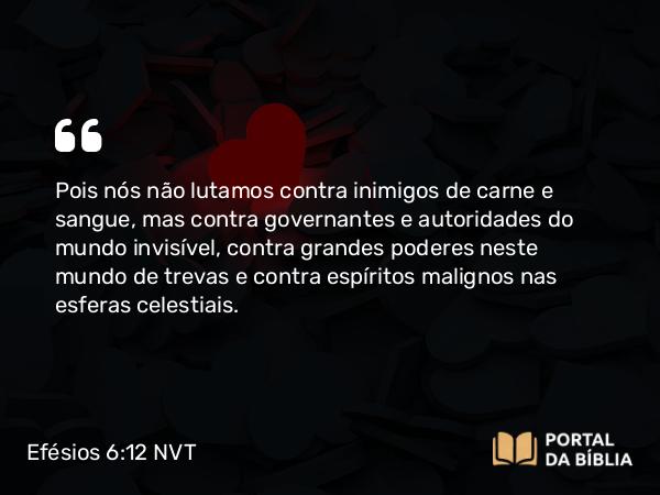 Efésios 6:12 NVT - Pois nós não lutamos contra inimigos de carne e sangue, mas contra governantes e autoridades do mundo invisível, contra grandes poderes neste mundo de trevas e contra espíritos malignos nas esferas celestiais.