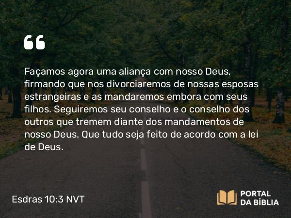 Esdras 10:3 NVT - Façamos agora uma aliança com nosso Deus, firmando que nos divorciaremos de nossas esposas estrangeiras e as mandaremos embora com seus filhos. Seguiremos seu conselho e o conselho dos outros que tremem diante dos mandamentos de nosso Deus. Que tudo seja feito de acordo com a lei de Deus.