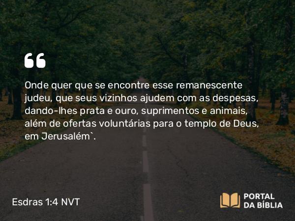 Esdras 1:4 NVT - Onde quer que se encontre esse remanescente judeu, que seus vizinhos ajudem com as despesas, dando-lhes prata e ouro, suprimentos e animais, além de ofertas voluntárias para o templo de Deus, em Jerusalém”.