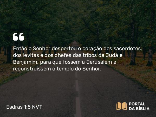 Esdras 1:5 NVT - Então o SENHOR despertou o coração dos sacerdotes, dos levitas e dos chefes das tribos de Judá e Benjamim, para que fossem a Jerusalém e reconstruíssem o templo do SENHOR.