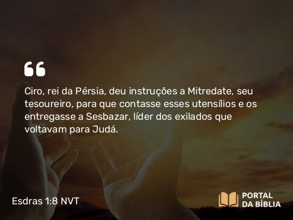 Esdras 1:8 NVT - Ciro, rei da Pérsia, deu instruções a Mitredate, seu tesoureiro, para que contasse esses utensílios e os entregasse a Sesbazar, líder dos exilados que voltavam para Judá.