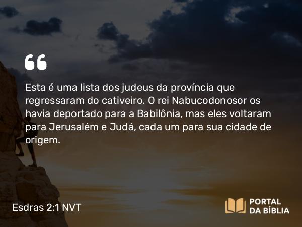 Esdras 2:1 NVT - Esta é uma lista dos judeus da província que regressaram do cativeiro. O rei Nabucodonosor os havia deportado para a Babilônia, mas eles voltaram para Jerusalém e Judá, cada um para sua cidade de origem.