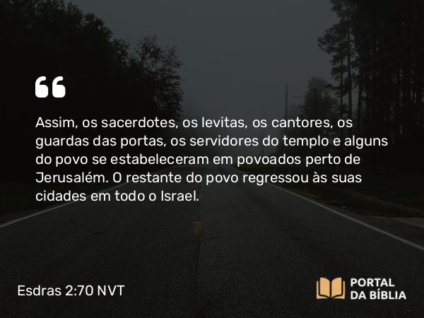 Esdras 2:70 NVT - Assim, os sacerdotes, os levitas, os cantores, os guardas das portas, os servidores do templo e alguns do povo se estabeleceram em povoados perto de Jerusalém. O restante do povo regressou às suas cidades em todo o Israel.