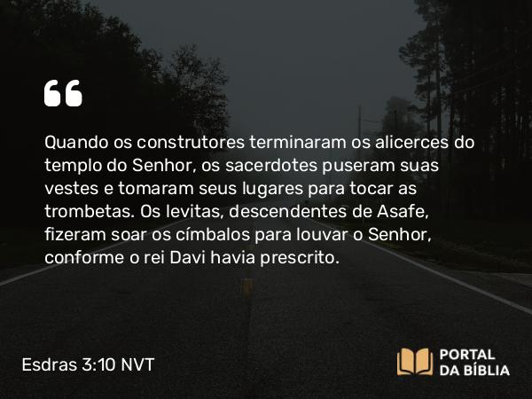 Esdras 3:10-11 NVT - Quando os construtores terminaram os alicerces do templo do SENHOR, os sacerdotes puseram suas vestes e tomaram seus lugares para tocar as trombetas. Os levitas, descendentes de Asafe, fizeram soar os címbalos para louvar o SENHOR, conforme o rei Davi havia prescrito.