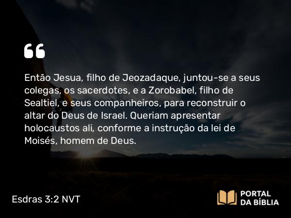 Esdras 3:2 NVT - Então Jesua, filho de Jeozadaque, juntou-se a seus colegas, os sacerdotes, e a Zorobabel, filho de Sealtiel, e seus companheiros, para reconstruir o altar do Deus de Israel. Queriam apresentar holocaustos ali, conforme a instrução da lei de Moisés, homem de Deus.