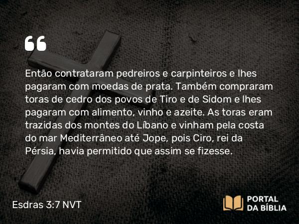 Esdras 3:7 NVT - Então contrataram pedreiros e carpinteiros e lhes pagaram com moedas de prata. Também compraram toras de cedro dos povos de Tiro e de Sidom e lhes pagaram com alimento, vinho e azeite. As toras eram trazidas dos montes do Líbano e vinham pela costa do mar Mediterrâneo até Jope, pois Ciro, rei da Pérsia, havia permitido que assim se fizesse.