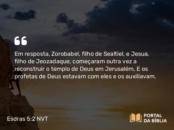 Esdras 5:2 NVT - Em resposta, Zorobabel, filho de Sealtiel, e Jesua, filho de Jeozadaque, começaram outra vez a reconstruir o templo de Deus em Jerusalém. E os profetas de Deus estavam com eles e os auxiliavam.