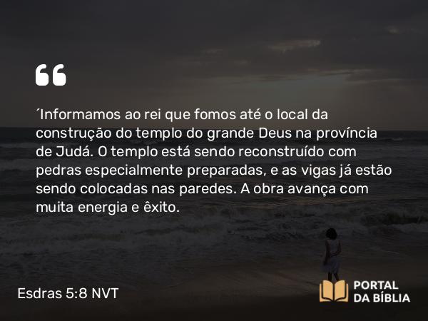 Esdras 5:8 NVT - “Informamos ao rei que fomos até o local da construção do templo do grande Deus na província de Judá. O templo está sendo reconstruído com pedras especialmente preparadas, e as vigas já estão sendo colocadas nas paredes. A obra avança com muita energia e êxito.