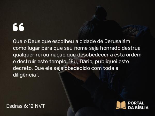 Esdras 6:12 NVT - Que o Deus que escolheu a cidade de Jerusalém como lugar para que seu nome seja honrado destrua qualquer rei ou nação que desobedecer a esta ordem e destruir este templo. “Eu, Dario, publiquei este decreto. Que ele seja obedecido com toda a diligência”.