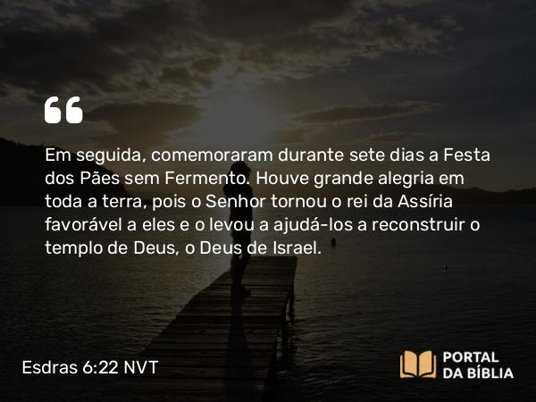 Esdras 6:22 NVT - Em seguida, comemoraram durante sete dias a Festa dos Pães sem Fermento. Houve grande alegria em toda a terra, pois o SENHOR tornou o rei da Assíria favorável a eles e o levou a ajudá-los a reconstruir o templo de Deus, o Deus de Israel.