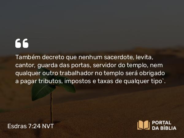 Esdras 7:24 NVT - Também decreto que nenhum sacerdote, levita, cantor, guarda das portas, servidor do templo, nem qualquer outro trabalhador no templo será obrigado a pagar tributos, impostos e taxas de qualquer tipo’.