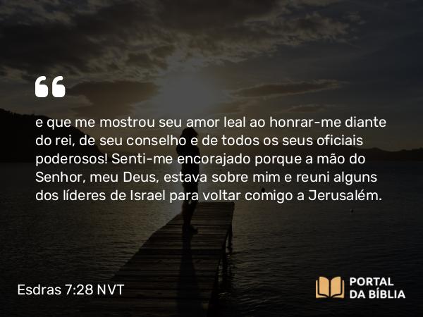 Esdras 7:28 NVT - e que me mostrou seu amor leal ao honrar-me diante do rei, de seu conselho e de todos os seus oficiais poderosos! Senti-me encorajado porque a mão do SENHOR, meu Deus, estava sobre mim e reuni alguns dos líderes de Israel para voltar comigo a Jerusalém.