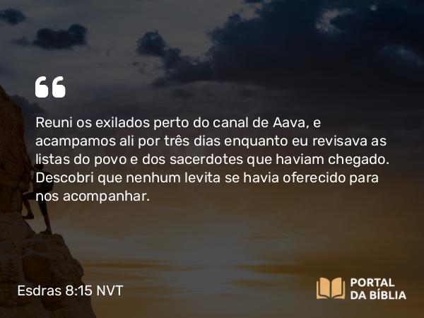 Esdras 8:15 NVT - Reuni os exilados perto do canal de Aava, e acampamos ali por três dias enquanto eu revisava as listas do povo e dos sacerdotes que haviam chegado. Descobri que nenhum levita se havia oferecido para nos acompanhar.