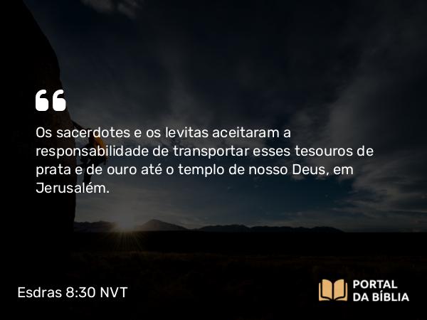 Esdras 8:30 NVT - Os sacerdotes e os levitas aceitaram a responsabilidade de transportar esses tesouros de prata e de ouro até o templo de nosso Deus, em Jerusalém.