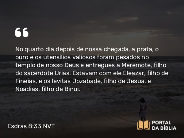 Esdras 8:33 NVT - No quarto dia depois de nossa chegada, a prata, o ouro e os utensílios valiosos foram pesados no templo de nosso Deus e entregues a Meremote, filho do sacerdote Urias. Estavam com ele Eleazar, filho de Fineias, e os levitas Jozabade, filho de Jesua, e Noadias, filho de Binui.