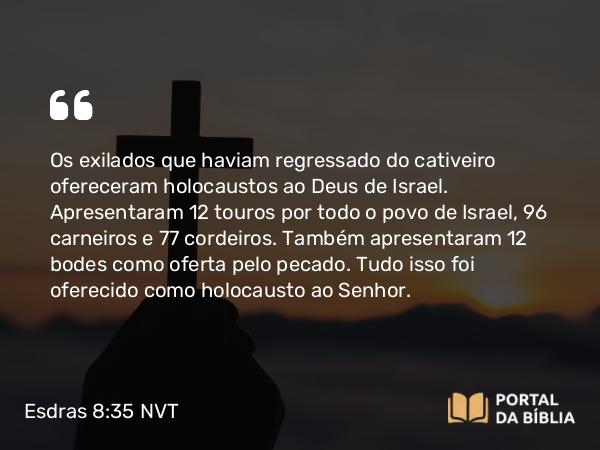 Esdras 8:35 NVT - Os exilados que haviam regressado do cativeiro ofereceram holocaustos ao Deus de Israel. Apresentaram 12 touros por todo o povo de Israel, 96 carneiros e 77 cordeiros. Também apresentaram 12 bodes como oferta pelo pecado. Tudo isso foi oferecido como holocausto ao SENHOR.