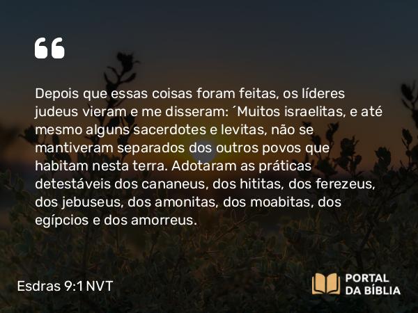 Esdras 9:1 NVT - Depois que essas coisas foram feitas, os líderes judeus vieram e me disseram: “Muitos israelitas, e até mesmo alguns sacerdotes e levitas, não se mantiveram separados dos outros povos que habitam nesta terra. Adotaram as práticas detestáveis dos cananeus, dos hititas, dos ferezeus, dos jebuseus, dos amonitas, dos moabitas, dos egípcios e dos amorreus.