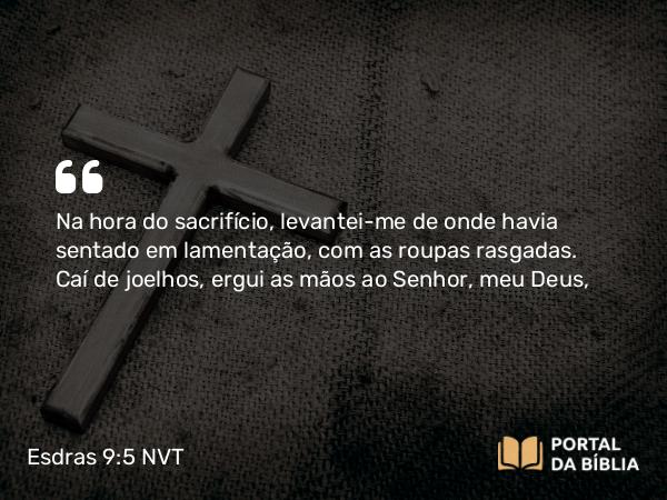 Esdras 9:5 NVT - Na hora do sacrifício, levantei-me de onde havia sentado em lamentação, com as roupas rasgadas. Caí de joelhos, ergui as mãos ao SENHOR, meu Deus,