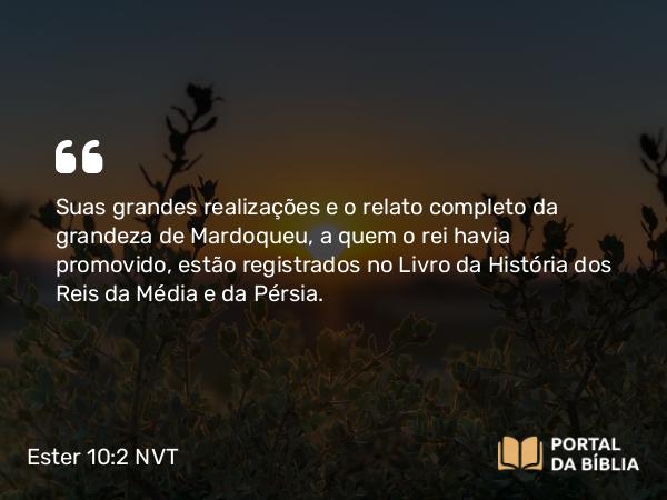 Ester 10:2 NVT - Suas grandes realizações e o relato completo da grandeza de Mardoqueu, a quem o rei havia promovido, estão registrados no Livro da História dos Reis da Média e da Pérsia.